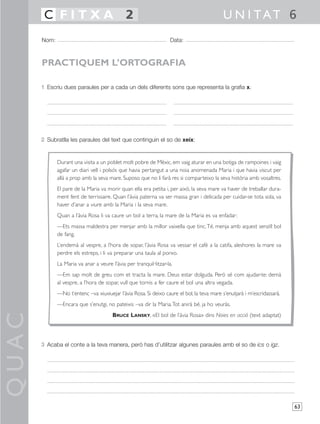 C FITXA 2                                                                           U N I TAT 6
       Nom:                                                         Data:



       PRACTIQUEM L’ORTOGRAFIA

       1 Escriu dues paraules per a cada un dels diferents sons que representa la grafia x.




       2 Subratlla les paraules del text que continguin el so de xeix:


              Durant una visita a un poblet molt pobre de Mèxic, em vaig aturar en una botiga de rampoines i vaig
              agafar un diari vell i polsós que havia pertangut a una noia anomenada Maria i que havia viscut per
              allà a prop amb la seva mare. Suposo que no li farà res si comparteixo la seva història amb vosaltres.
              El pare de la Maria va morir quan ella era petita i, per això, la seva mare va haver de treballar dura-
              ment fent de terrissaire. Quan l’àvia paterna va ser massa gran i delicada per cuidar-se tota sola, va
              haver d’anar a viure amb la Maria i la seva mare.
              Quan a l’àvia Rosa li va caure un bol a terra, la mare de la Maria es va enfadar:
              —Ets massa maldestra per menjar amb la millor vaixella que tinc.Té, menja amb aquest senzill bol
              de fang.
              L’endemà al vespre, a l’hora de sopar, l’àvia Rosa va vessar el cafè a la catifa, aleshores la mare va
              perdre els estreps, i li va preparar una taula al porxo.
              La Maria va anar a veure l’àvia per tranquil·litzar-la.
              —Em sap molt de greu com et tracta la mare. Deus estar dolguda. Però sé com ajudar-te: demà
              al vespre, a l’hora de sopar, vull que tornis a fer caure el bol una altra vegada.
              —No t’entenc –va xiuxiuejar l’àvia Rosa. Si deixo caure el bol, la teva mare s’enutjarà i m’escridassarà.
              —Encara que s’enutgi, no pateixis –va dir la Maria.Tot anirà bé, ja ho veuràs.
QUAC




                                        BRUCE LANSKY, «El bol de l’àvia Rosa» dins Noies en acció (text adaptat)




       3 Acaba el conte a la teva manera, però has d’utilitzar algunes paraules amb el so de ics o igz.




                                                                                                                          63
 