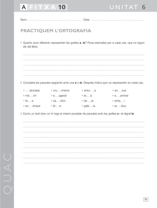 A F I T X A 10                                                           U N I TAT 6
       Nom:                                                 Data:



       PRACTIQUEM L’ORTOGRAFIA

       1 Quants sons diferents representen les grafies x, ix? Posa exemples per a cada cas, que no siguin
         els del llibre.




       2 Completa les paraules següents amb una x o ix. Després indica quin so representen en cada cas.

         •      atonada         • cru    iments           • antor        a          • an      ova
         • mà        im         •e      agerat            • te      à               •e     aminar
         • fa    a              • sa     ofon             • de      ar              • sinta     i
         • en     ampar         • lè    ic                • galà        ia          • ar      iduc

       3 Escriu un text breu on hi hagi el màxim possible de paraules amb les grafies x i el dígraf ix.
QUAC




                                                                                                            71
 