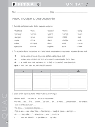 R FITXA 6                                                                                     U N I TAT 7
       Nom:                                                              Data:



       PRACTIQUEM L’ORTOGRAFIA

       1 Subratlla les lletres mudes de les paraules següents:

         • habitació                  • hora                       • sabater                 • home                  • camp
         • comprar                    • vehicle                    • volant                  • vehicle               • quant
         • pensant                    • arbre                      • accent                  • hàbil                 • tant
         • calor                      • hi ha                      • llamp                   • habitar               • amb
         • obrer                      • hi havia                   • tomb                    • salt                  • clauer
         • penjador                   • cantar                     • higiene                 • volt                  • client

       2 Corregeix les lletres mudes que facin falta i escriu les paraules corregides en la graella de més avall.

         •h         © igiene, veicle, ome, air, ora, erba, abilitat, ospital, i avia, otel.
         •r         © tambo, segu, retolado, penjado, abre, apendre, compendre, forne, claro.
         •t         © al, malal, asfal, mol, sal (saltar), vol (voltar), tan (quantitat), quan (quantitat).
         • p/b © llam, cam, tom, am, trem, escam, estram.


                          h                                r                             t                           p/b




       3 Escriu en els espais buits les lletres mudes que convingui:
QUAC




         • Estava malal           i no volia p         endre el medicamen        .
         • Va vole         ana       a fe        un tom        pel cam     am         el tracto   , però el seien       era tan baix
             que no arribava al volan            .
         • Va deixa           les sabates al sabate            .
         • Tota la gen           que vulgui visita         l’ajuntamen        haurà de passa           pel pon   .
         •A         i    vam talla          l’   erba duran        una      ora bona.
         •      i       avia uns retolado            s que feien olo     de fruita.

  78
 
