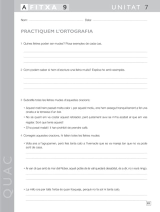 A FITXA 9                                                                    U N I TAT 7
       Nom:                                                   Data:



       PRACTIQUEM L’ORTOGRAFIA

       1 Quines lletres poden ser mudes? Posa exemples de cada cas.




       2 Com podem saber si hem d’escriure una lletra muda? Explica-ho amb exemples.




       3 Subratlla totes les lletres mudes d’aquestes oracions:

         • Aquest matí hem passat molta calor i, per aquest motiu, ens hem assegut tranquil·lament a fer una
           orxata a la terrassa d’un bar.
         • No sé quant em va costar aquest retolador, però justament avui se m’ha acabat el que em vas
           regalar. Sort que tenia aquest!
         • S’ha posat malalt i li han prohibit de prendre cafè.

       4 Corregeix aquestes oracions, hi falten totes les lletres mudes:

         • Volia ana a l’agrupamen, però feia tanta calo a l’ivernacle que es va mareja tan que no va pode
           sorti de casa.
QUAC




         • Ai van di que amb la mor del Rober, aquet poble de la vall quedarà desabitat, és a dir, no i viurà ningú.




         • La millo ora per talla l’erba és quan fosqueja, perquè no fa sol ni tanta calo.



                                                                                                                       81
 
