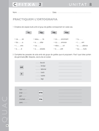 C FITXA 2                                                                U N I TAT 8
       Nom:                                             Data:



       PRACTIQUEM L’ORTOGRAFIA

       1 Emplena els espais buits amb el grup de grafies corresponent en cada cas.


                            nv             mp           mb                  mm


         • ca         iar        • assu           te      • co      enciment         • ru
         • bo         a          •e        oltar          • co      emorar           •i     ent
         •i      ens             • ca                     • rebo      ori            •a      ulància
         •e      à               •a        aixada         •e       udir              • su     tuós


       2 Completa les paraules de sota amb els grups de grafies que et proposem. Fixa’t que totes porten
         ela geminada (l·l). Després, escriu-les al costat.


                                           lecció
                                            limitat
                col·
                                            laborar
                                            lusió
                 il·
                                            lustre
                                            legi




                nov
                pup                       el·la
                gor
QUAC




                mortad                    il·la
                parc




  86
 