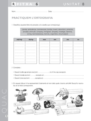R FITXA 6                                                                U N I TAT 8
       Nom:                                                Data:



       PRACTIQUEM L’ORTOGRAFIA

       1 Classifica aquesta llista de paraules a la casella que correspongui:

                      canviar, ambulància, commemorar, bomba, invent, rebombori, ambiciós,
                       envoltar, emmudir, company, immigrant, simpatia, investigar, Gemma,
                              enmig, benmereixença, tramvia, cogombre, circumvalació


               mb/mp           nb/np                mm             nm                  mv            nv




       2 Completa :

         • Davant de b i p sempre escrivim                  ; no hi ha cap excepció.
         • Davant de m escrivim         , excepte en                                                         .
         • Davant de v escrivim        , excepte en                                                          .


       3 En aquest dibuix hi ha representats 8 elements el nom dels quals s’escriu amb l·l. Busca’ls i escriu-
         los en el rètol corresponent.
QUAC




                                                                                       A


                                                O


                                                                     S
           P
                                                                                       A



                      T                 C                                        C

  90
 
