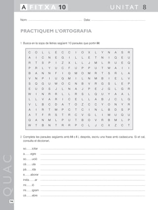 A F I T X A 10                                                             U N I TAT 8
       Nom:                                                  Data:



       PRACTIQUEM L’ORTOGRAFIA

       1 Busca en la sopa de lletres següent 10 paraules que portin l·l:


              C         O    L   L   E   C    C     I   O       X    L     Y   N    A   S   R
              A          I   C   N   E   G    I    L     L      E    T     N   I    Q   E   U
              R         T    S   P   I   Z    X    L     L      J    M     L   R    U   E   Q
              P         R    L   Y   U   C    F    U     P      P    U     T   W    A   I   I
              B         A    N   N   F   I    Q    M    O       M    R     T   S    R   L   A
              V         N    P   I   U   G    M     I    L      N    M     B   I    E   L   V
              S         Q    G   U   W   O    C    N     B      V    R     G   S    L   E   P
              E         U    D   S   J   L    N    A     J      P    E     J   G    L   G   R
              W          I   N   R   R   L    L    R     S      L    Q     U   Y    A   A   L
              L         L    V   A   R   I    C    E     L      L    A     B   J    C   L   G
              V         L    B   C   D   A    T    O     Z      C    C     Y   O    N   Y   R
              A          I   R   T   M   P    C    T    C       I    N     L   B    D   S   P
              A         T    F   R   S   T    R    C     V      G    L     I   M    U   Q   U
              Q         A    N   M   L   P    U    T     B      O    V     R   B    M   L   P
              W         T    B   N   T   R    R    P    C       L    J     C   X    Z   C   T



       2 Completa les paraules següents amb l·l o l i, després, escriu una frase amb cadascuna. Si et cal,
         consulta el diccionari.

         so        icitar
         a        egre
QUAC




         so        ució
         cè        ula
         pà        ida
         e        aborar
         insta          ar
         mi        ió
         mi        igram
         cè        ebre

  94
 