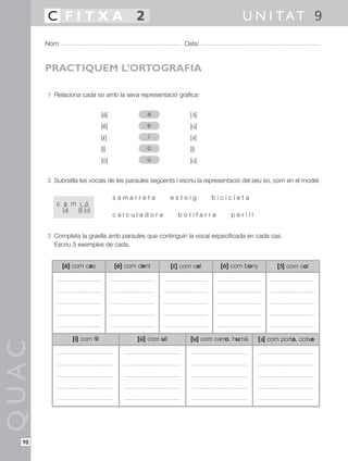 C FITXA 2                                                                      U N I TAT 9
       Nom:                                                        Data:



       PRACTIQUEM L’ORTOGRAFIA

       1 Relaciona cada so amb la seva representació gràfica:


                                  [á]               a                [ 3]
                                                                       ´
                                  [é]               e                [ú]
                                  [´ ]
                                   1                i                [2]
                                  [í]              o                 [i]
                                  [ó]              u                 [u]


       2 Subratlla les vocals de les paraules següents i escriu la representació del seu so, com en el model:

                                         samarreta            estoig         bicicleta
          c a m i ó
              [2]     [i] [o]
                                         calculadora             botifarra        perill


       3 Completa la graella amb paraules que continguin la vocal especificada en cada cas.
         Escriu 5 exemples de cada.


              [á] com cas                [é] com dent         [´ ] com cel
                                                               ´
                                                               1               [ó] com bony      [´ ] com col
                                                                                                  ´
                                                                                                  3




                    [í] com fil                 [ú] com ull          [u] com carro, humà   [2] com porta, cotxe
                                                                                            2
QUAC




  98
 