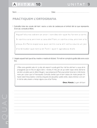 A F I T X A 10                                                                     U N I TAT 9
        Nom:                                                       Data:



        PRACTIQUEM L’ORTOGRAFIA

        1 Subratlla totes les vocals del text i escriu a sota de cadascuna el símbol del so que representa.
          Si et cal, consulta el llibre.


             A q u e l l d i a n o s a b i e n o n a n a r i v a n d e c i d i r q u e h o f a r i e n a s o r t s.

             S i s o r t i a c a r a, a n i r i e n a c a s a d e l T o n i, s i s o r t i a c r e u, a n i r i e n a l a

             p l a ç a. E n P e r e e s p e r a v a q u e s o r t í s c a r a: e l l v o l i a v e u r e u n j o c

             d ’ o r d i n a d o r q u e t e n i a e n T o n i i q u e l i a g r a d a v a m o l t.




        2 Llegeix aquest text que el teu mestre o mestra et dictarà. Té molt en compte la grafia dels sons vocà-
          lics.


               L’Àlex venia gairebé cada nit i ja des del vespre hi acudia gent fina i de fora del barri a causa de la
               propaganda que en feia en alguns diaris i revistes. A més, per als qui volien sopar sense afartar-se
               servíem uns plats, que en dèiem lleugers i que preparava la Maria, que potser tenia tan o més bones
               mans per cuinar que la Francisqueta. Coincidia, també, que el barri estava de moda perquè s’hi
               havien obert força teatres i cinemes, d’aquests de sala petita i públic entès, i abans d’entrar o en sor-
               tir de les sales anaven a menjar alguna cosa al bar Tomeu.
                                                                                     ORIOL VERGÉS, La gent del barri
QUAC




  106
 