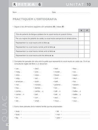 R FITXA 6                                                               U N I T A T 10
        Nom:                                                 Data:



        PRACTIQUEM L’ORTOGRAFIA

        1 Digues si les afirmacions següents són vertaderes (V) o falses (F):

                                                                                                    V   F

            Tots els parlants de llengua catalana fan la vocal neutra en posició tònica.

            Per a la majoria de parlants de català, la vocal neutra sempre és en síl·laba àtona.

            Representem la vocal neutra amb la lletra o.

            Representem la vocal neutra només amb la lletra a.

            Representem la vocal neutra només amb la lletra e.

            Representem la vocal neutra amb les lletres e i a.


        2 Completa les paraules de sota amb la grafia que representa la vocal neutra en cada cas. Si et cal,
          consulta les regles del llibre o un diccionari:

          • cas                     • deut                     • teatr                   • lleur
          • metg                    • cotx                     • motxill                 • ros
          • clínic                  • closc                    • finestr                 • espin
          • viatg                   • ven                      • cont                    • deur
          • american                • sostr                    • batll                   • frar
          • mar                     • monarc                   • piràmid                 • teorem
          • fras                    • dentist                  • torr                    • febr
          • cantav                  • cantàv    u              • ball      n             • ballav   n
          • cantav       n          • ball                     • ball      s             • ballàv   u
QUAC




          • vin                     • corr                     • seur                    • veur
          • obr                     • ompl                     • mour                    • cour


        3 Escriu dues paraules de la mateixa família que les proposades:

          • teula ©                                               • llet ©
          • taula ©                                               • mar ©
          • llaç     ©                                            • peix ©


  114
 