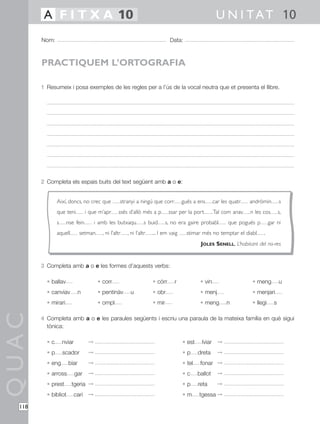 A F I T X A 10                                                                                U N I T A T 10
        Nom:                                                                   Data:



        PRACTIQUEM L’ORTOGRAFIA

        1 Resumeix i posa exemples de les regles per a l’ús de la vocal neutra que et presenta el llibre.




        2 Completa els espais buits del text següent amb a o e:


               Així, doncs, no crec que            stranyi a ningú que corr          gués a ens       car les quatr   andròmin         s
               que teni          i que m’apr      ssés d’allò més a p         ssar per la port        .Tal com anav   n les cos        s,
               s     nse fein         i amb les butxaqu          s buid      s, no era gaire probabl         que pogués p        gar ni
               aquell        setman      , ni l’altr   , ni l’altr   ... I em vaig     stimar més no temptar el diabl       .
                                                                                              JOLES SENELL, L’habitant del no-res


        3 Completa amb a o e les formes d’aquests verbs:

          • ballav                     • corr                        • córr      r            • vin                    • meng          u
          • canviav          n         • pentinàv       u            • obr                    • menj                   • menjari
          • mirari                     • ompl                        • mir                    • meng        n          • llegi     s
QUAC




        4 Completa amb a o e les paraules següents i escriu una paraula de la mateixa família en què sigui
          tònica:

          •c       nviar          ©                                                  • est     lviar ©
          •p       scador         ©                                                  •p      dreta      ©
          • eng       biar        ©                                                  • tel    fonar ©
          • arross         gar    ©                                                  •c      ballot     ©
          • prest       tgeria ©                                                     •p      reta       ©
          • bibliot        cari ©                                                    •m      tgessa ©

  118
 