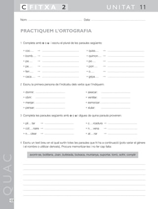 C FITXA 2                                                                    U N I T A T 11
        Nom:                                                    Data:



        PRACTIQUEM L’ORTOGRAFIA

        1 Completa amb o o u i escriu el plural de les paraules següents:

          • coc            ©                                       • quiss        ©
          • bomb           ©                                       • quimon       ©
          • pa             ©                                       • po           ©
          • pe             ©                                       • porr         ©
          • ferr           ©                                       •o             ©
          • caca           ©                                       • gripa        ©

        2 Escriu la primera persona de l’indicatiu dels verbs que t’indiquem:

          • dormir:                                               • aixecar:
          • obrir:                                                • ventilar:
          • menjar:                                               • esmorzar:
          • pensar:                                               • xiular:

        3 Completa les paraules següents amb o o u i digues de quina paraula provenen:

          • pil      tar       ©                                  •c      rcadura ©
          • cot       naire ©                                     •n      vena    ©
          •n       clear       ©                                  • at      rar   ©


        4 Escriu un text breu en el qual surtin totes les paraules que hi ha a continuació (pots variar el gènere
          i el nombre o utilitzar derivats). Procura memoritzar-les i no fer cap falta:

                   avorrir-se, botifarra, Joan, bufetada, butxaca, muntanya, suportar, torró, sofrir, complir
QUAC




  122
 