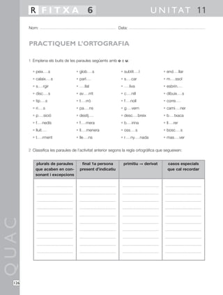 R FITXA 6                                                                          U N I T A T 11
        Nom:                                                  Data:



        PRACTIQUEM L’ORTOGRAFIA

        1 Emplena els buits de les paraules següents amb o o u:

          • peix            s       • glob          s          • subtít          l             • end         llar
          • calaix              s   • parl                     •s      car                     •m       ssol
          •s        rgir            •       llal               •      liva                     • esbrin
          • disc            s       • av       rrit            •c      nill                    • dibuix         s
          • tip         s           •t       rró               •f      noll                    • corre
          • ri      s               • pa           ns          •g      vern                    • cami         ner
          •p        sició           • desitj                   • desc            breix         •b      txaca
          •f        nedís           •f      mera               •b      irina                   • ll    rer
          • lluit                   • ll     menera            • oss         s                 • bosc         s
          •t        rment           • lle      ns              •r      ny            nada      • mas         ver


        2 Classifica les paraules de l’activitat anterior segons la regla ortogràfica que segueixen:


            plurals de paraules          final 1a persona          primitiu © derivat             casos especials
            que acaben en con-          present d’indicatiu                                       que cal recordar
            sonant i excepcions
QUAC




  126
 