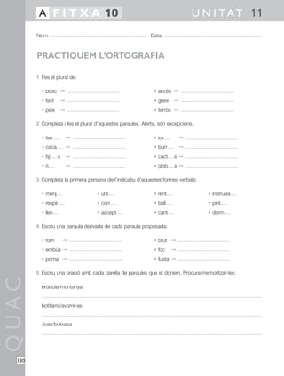 A F I T X A 10                                                        U N I T A T 11
        Nom:                                               Data:



        PRACTIQUEM L’ORTOGRAFIA

        1 Fes el plural de:

          • bosc ©                                           • accés ©
          • text     ©                                       • greix   ©
          • peix     ©                                       • terròs ©

        2 Completa i fes el plural d’aquestes paraules. Alerta, són excepcions.

          • ferr         ©                                   • tor         ©
          • caca         ©                                   • burr        ©
          • tip    s     ©                                   • cact    s©
          • ri           ©                                   • glob    s©

        3 Completa la primera persona de l’indicatiu d’aquestes formes verbals:

          • menj                   • unt                     • rent               • instrueix
          • respir                 • corr                    • ball               • pint
          • llev                   • accept                  • cant               • dorm

        4 Escriu una paraula derivada de cada paraula proposada:

          • forn       ©                                     • brut ©
          • embús ©                                          • foc     ©
          • poma ©                                           • fusta ©

        5 Escriu una oració amb cada parella de paraules que et donem. Procura memoritzar-les:
QUAC




          brúixola/muntanya


          botifarra/avorrir-se


          Joan/butxaca




  130
 