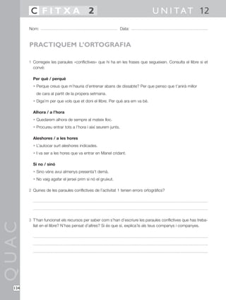 C FITXA 2                                                               U N I T A T 12
        Nom:                                                     Data:



        PRACTIQUEM L’ORTOGRAFIA

        1 Corregeix les paraules «conflictives» que hi ha en les frases que segueixen. Consulta el llibre si et
          convé:

          Per què / perquè
          • Perque creus que m’hauria d’entrenar abans de dissabte? Per que penso que t’anirà millor
            de cara al partit de la propera setmana.
          • Diga’m per que vols que et doni el llibre. Per què ara em va bé.

          Alhora / a l’hora
          • Quedarem alhora de sempre al mateix lloc.
          • Procureu entrar tots a l’hora i així seurem junts.

          Aleshores / a les hores
          • L’autocar surt aleshores indicades.
          • I va ser a les hores que va entrar en Manel cridant.

          Si no / sinó
          • Sino véns avui almenys presenta’t demà.
          • No vaig agafar el jersei prim si nó el gruixut.

        2 Quines de les paraules conflictives de l’activitat 1 tenien errors ortogràfics?




        3 T’han funcionat els recursos per saber com s’han d’escriure les paraules conflictives que has treba-
QUAC




          llat en el llibre? N’has pensat d’altres? Si és que sí, explica’ls als teus companys i companyes.




  134
 