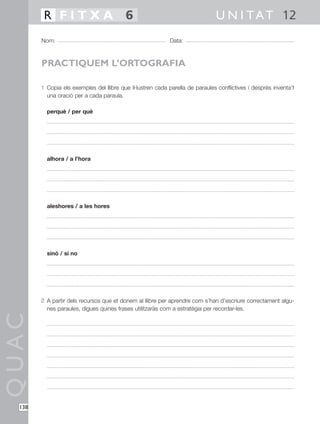 R FITXA 6                                                             U N I T A T 12
        Nom:                                                Data:



        PRACTIQUEM L’ORTOGRAFIA

        1 Copia els exemples del llibre que il·lustren cada parella de paraules conflictives i després inventa’t
          una oració per a cada paraula.

          perquè / per què




          alhora / a l’hora




          aleshores / a les hores




          sinó / si no




        2 A partir dels recursos que et donem al llibre per aprendre com s’han d’escriure correctament algu-
          nes paraules, digues quines frases utilitzaràs com a estratègia per recordar-les.
QUAC




  138
 