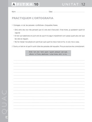 A F I T X A 10                                                            U N I T A T 12
        Nom:                                                   Data:



        PRACTIQUEM L’ORTOGRAFIA

        1 Corregeix, si cal, les paraules «conflictives» d’aquestes frases.

          • Sino amb dius res més pensaré que no vols anar d’excursió. A les hores, ja quedarem quant et
            vagi bé
          • El tren surt aleshores en punt sinó és que hi ha algun impediment com passa quant plou tan que
            les vies es neguen.
          • No he menjat mai pèsols em pernil per què quant la meva mare en fa, no sóc mai a casa.

        2 Escriu un text en el qual hi surtin totes les paraules del requadre. Procura escriure-les correctament.


                                  Amb / em, tan / tant, quan / quant, perquè / per què,
                                  alhora / a l’hora, aleshores / a les hores, sinó / si no.
QUAC




  142
 