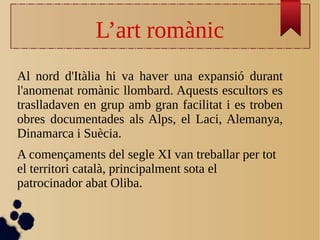 L’art romànic
Al nord d'Itàlia hi va haver una expansió durant
l'anomenat romànic llombard. Aquests escultors es
traslladaven en grup amb gran facilitat i es troben
obres documentades als Alps, el Laci, Alemanya,
Dinamarca i Suècia.
A començaments del segle XI van treballar per tot
el territori català, principalment sota el
patrocinador abat Oliba.
 
