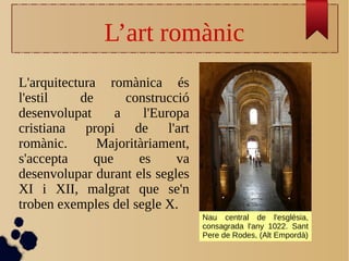 L’art romànic
L'arquitectura romànica és
l'estil de construcció
desenvolupat a l'Europa
cristiana propi de l'art
romànic. Majoritàriament,
s'accepta que es va
desenvolupar durant els segles
XI i XII, malgrat que se'n
troben exemples del segle X.
Nau central de l'església,
consagrada l'any 1022. Sant
Pere de Rodes, (Alt Empordà)
 