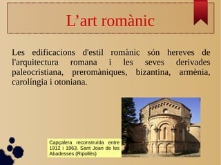 L’art romànic
Les edificacions d'estil romànic són hereves de
l'arquitectura romana i les seves derivades
paleocristiana, preromàniques, bizantina, armènia,
carolíngia i otoniana.
Capçalera reconstruïda entre
1912 i 1963. Sant Joan de les
Abadesses (Ripollès)
 