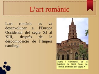 L’art romànic
L'art romànic es va
desenvolupar a l'Europa
Occidental del segle XI al
XIII, desprès de la
descomposició de l’Imperi
carolingi.
Absis i campanar de la
basílica de Sant Serní de
Tolosa, de finals del segle X
 