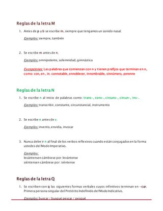 MANUAL DE REGLAS ORTOGRÁFICAS
Reglas de la letra M
1. Antes de p y b se escribe m, siempre que tengamos un sonido nasal.
Ejemplos: siempre, también
2. Se escribe m antes de n.
Ejemplos: omnipotente, solemnidad, gimnástica
Excepciones: Las palabras que comienzan con n y tienen prefijos que terminan en n,
como: con, en , in. connotable, ennoblecer, innombrable, sinnúmero, perenne
Reglas de la letra N
1. Se escribe n al inicio de palabras como: trans-, cons-, circuns-, circun-, ins-.
Ejemplos: transcribir, constante, circunstancial, instrumento
2. Se escribe n antes de v.
Ejemplos: invento, envidia, invocar
3. Nunca debe ir n al final de los verbos reflexivos cuando están conjugados en la forma
ustedes del Modo Imperativo.
Ejemplos:
levántensen cámbiese por: levántense
siéntensen cámbiese por: siéntense
Reglas de la letra Q
1. Se escriben con q las siguientes formas verbales cuyos infinitivos terminan en -car.
Primera persona singular del Pretérito Indefinido del Modo Indicativo.
Ejemplos: buscar / busqué pescar / pesqué
 