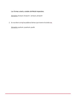 MANUAL DE REGLAS ORTOGRÁFICAS
Las formas usted y ustedes del Modo Imperativo.
Ejemplos: busque, busquen / pesque, pesquen
2. Se escriben con q las palabras latinas que tienen el sonido cu.
Ejemplos: quórum, quantum, qualis
 