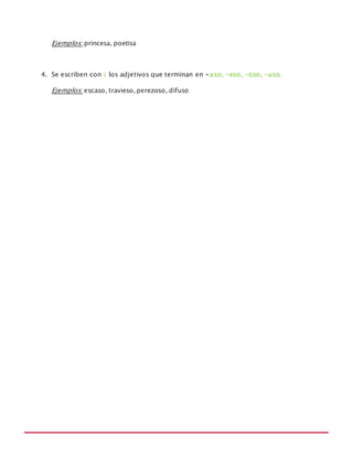 MANUAL DE REGLAS ORTOGRÁFICAS
Ejemplos: princesa, poetisa
4. Se escriben con s los adjetivos que terminan en -aso, -eso, -oso, -uso.
Ejemplos: escaso, travieso, perezoso, difuso
 