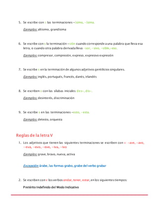 MANUAL DE REGLAS ORTOGRÁFICAS
5. Se escribe con s las terminaciones -ísimo, -ísima.
Ejemplos: altísimo, grandísima
6. Se escribe con s la terminación -sión cuando corresponde a una palabra que lleva esa
letra, o cuando otra palabra derivada lleva -sor, -sivo, -sible,-eso.
Ejemplos: compresor, compresión, expreso, expresivo expresión
7. Se escribe s en la terminación de algunos adjetivos gentilicios singulares.
Ejemplos: inglés, portugués, francés, danés, irlandés
8. Se escriben s con las sílabas iniciales des-, dis-.
Ejemplos: desinterés, discriminación
9. Se escribe s en las terminaciones -esto, -esta.
Ejemplos: detesto, orquesta
Reglas de la letra V
1. Los adjetivos que tienen las siguientes terminaciones se escriben con v: -ave, -avo,
- eva, -evo, -eve, -iva, -ivo
Ejemplos: grave, bravo, nueva, activa
Excepción: árabe, las formas grabo, grabe del verbo grabar
2. Se escriben con v los verbos andar, tener, estar,en los siguientes tiempos:
Pretérito Indefinido del Modo Indicativo
 