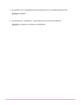 MANUAL DE REGLAS ORTOGRÁFICAS
1. Se escriben con x las palabras que comienzan con hexa cuando equivale a seis.
Ejemplo: hexágono
2. Se escribe con x el prefijo ex- para indicar la no existencia o falta de.
Ejemplos: ex esposo, ex colonia, ex presidente
 