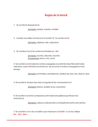 MANUAL DE REGLAS ORTOGRÁFICAS
Reglas de la letra B
1. Se escribe b después de m.
Ejemplos: tambor, mambo, temblor
2. Cuando una sílaba termina con el sonido “b” se escribe con b.
Ejemplos: objetivo, club, subjuntivo
3. Se escriben con b los verbos terminados en -bir.
Ejemplos: escribir, describir, inscribir
Excepciones: hervir, vivir, servir
4-Se escriben con b todos los verbos conjugados en pretérito imperfecto del modo
indicativo, cuyos infinitivos terminen en -ar así como el verbo ir conjugado en este
tiempo.
Ejemplos: terminaba, caminábamos, amabas iba, ibas, iba, íbamos, iban
5-Se escribe b siempre que ésta va seguida de las consonantes l ó r.
Ejemplos: blanco, amable, brisa, costumbre
6-Se escriben con b los compuestos y derivados de palabras que llevan esta
misma letra.
Ejemplos: cabeza y cabezal tubo y entubado borracho y borrachera
7-Se escriben con b los vocablos que empiezan con bibli- o con las sílabas
bu-, bur-,bus-.
 