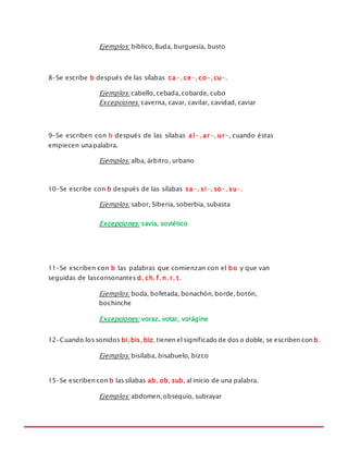 MANUAL DE REGLAS ORTOGRÁFICAS
Ejemplos: bíblico, Buda, burguesía, busto
8-Se escribe b después de las sílabas ca-, ce-, co-, cu-.
Ejemplos: cabello, cebada, cobarde, cubo
Excepciones: caverna, cavar, cavilar, cavidad, caviar
9-Se escriben con b después de las sílabas al-, ar-, ur-, cuando éstas
empiecen unapalabra.
Ejemplos: alba, árbitro, urbano
10-Se escribe con b después de las sílabas sa-, si-, so-, su-.
Ejemplos: sabor, Siberia, soberbia, subasta
Excepciones: savia, soviético
11-Se escriben con b las palabras que comienzan con el bo y que van
seguidas de lasconsonantes d, ch, f, n, r, t.
Ejemplos: boda, bofetada, bonachón, borde, botón,
bochinche
Excepciones: voraz, votar, vorágine
12-Cuando los sonidos bi, bis, biz, tienen el significado de dos o doble, se escriben con b.
Ejemplos: bisílaba, bisabuelo, bizco
15-Se escriben con b las sílabas ab, ob, sub, al inicio de una palabra.
Ejemplos: abdomen, obsequio, subrayar
 