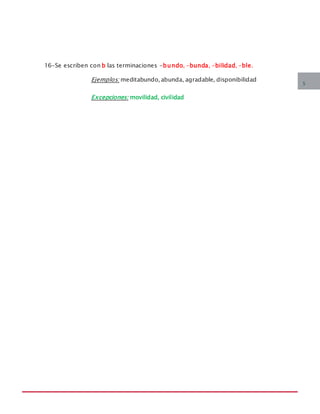 MANUAL DE REGLAS ORTOGRÁFICAS
16-Se escriben con b las terminaciones -bundo, -bunda, -bilidad, -ble.
Ejemplos: meditabundo, abunda, agradable, disponibilidad
Excepciones: movilidad, civilidad
5
 