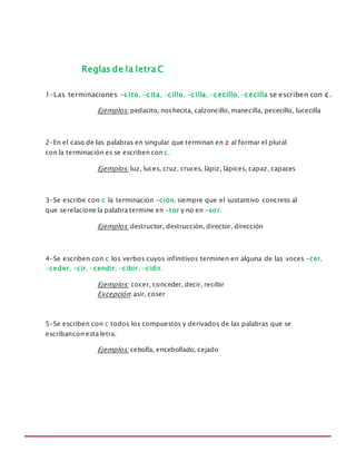 MANUAL DE REGLAS ORTOGRÁFICAS
Reglas de la letra C
1-Las terminaciones -cito, -cita, -cillo, -cilla, -cecillo, -cecilla se escriben con c.
Ejemplos: pedacito, nochecita, calzoncillo, manecilla, pececillo, lucecilla
2-En el caso de las palabras en singular que terminan en z al formar el plural
con la terminación es se escriben con c.
Ejemplos: luz, luces, cruz, cruces, lápiz, lápices, capaz, capaces
3-Se escribe con c la terminación -ción, siempre que el sustantivo concreto al
que serelacione la palabra termine en -tor y no en -sor.
Ejemplos: destructor, destrucción, director, dirección
4-Se escriben con c los verbos cuyos infinitivos terminen en alguna de las voces -cer,
-ceder, -cir, -cendir, -cibir, -cidir.
Ejemplos: cocer, conceder, decir, recibir
Excepción:asir, coser
5-Se escriben con c todos los compuestos y derivados de las palabras que se
escribancon esta letra.
Ejemplos: cebolla, encebollado, cejado
 