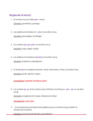 MANUAL DE REGLAS ORTOGRÁFICAS
Reglas de la letra G
1. Se escribe con g la sílaba geo- inicial.
Ejemplos: geométrico, geología
2. Las palabras terminadas en (-gía), se escriben con g.
Ejemplos: ginecología, morfología
3. Los sonidos gia, gio, gión, se escriben con g.
Ejemplos: regia, plagio, región
4. Las palabras terminadas en gésimo se escriben con g.
Ejemplos: trigésimo, cuadragésimo
5. El sonido gen en cualquier posición: inicial, intermedia, o final, se escribe con g.
Ejemplos: gente, agente, imagen
Excepciones: avejentar, berenjena, ajeno
6. Los sonidos ge, gi, de los verbos cuyos infinitivos terminan en -ger, -gir, se escriben
con g.
Ejemplos: recogemos de recoger, dirigimos de dirigir
Excepciones: crujir, tejer
7. Los compuestos y derivados de las palabras que se escriben con g, también se
escribencon esta letra.
Ejemplos: general, generalizado, generalmente
 