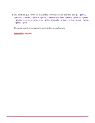 MANUAL DE REGLAS ORTOGRÁFICAS
8-Las palabras que tienen las siguientes terminaciones se escriben con g: -génico,
-genario, -geneo, -génico, -genio, -genito -gesimal, -gético, -giénico, -ginal,
- gineo, -ginoso -gismo, -gio, -gión, -gionario, -gioso, -gírico, -ógica -ígena,
-ígeno, -igero
Ejemplos: angélico, honagenario, original, ligero, neologismo
Excepción: espejismo
 