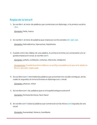 MANUAL DE REGLAS ORTOGRÁFICAS
Reglas de la letra H
1. Se escribe h al inicio de palabras que comienzan con diptongo, si la primera vocal es
i ó u.
Ejemplos: hielo, hueco
2. Se escribe h al inicio de palabras que empiezan con los sonidos idr, iper,ipo.
Ejemplos: hidroeléctrica, hiperactivo, hipódromo
3. Cuando entre dos sílabas de una palabra, la primera termina con consonante y la se-
gunda empieza en vocal, se escribe con h.
Ejemplos: anhelo, exhibición, exhortar, inherente, inhalación
Excepciones: Cuando la primera sílaba es un prefijo y la palabra a la que se le añade no
lleva h. Ejemplo: inadecuado
4. Se escriben con h intermedia las palabras que presentan tres vocales contiguas, de las
cuales la segunda y la tercera forman un diptongo con u inicial.
Ejemplos: ahuecar, rehuir
5. Se escriben con h las palabras que en el español antiguo tuvieron f.
Ejemplos: fermoso hermoso, facer hacer
6. Se escribe con h todas la palabras que comienzan con las letras (um) seguidas de una
vocal.
Ejemplos: humanidad, húmero, humillante
 