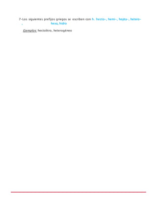 MANUAL DE REGLAS ORTOGRÁFICAS
7-Los siguientes prefijos griegos se escriben con h. hecto-, hemi-, hepta-, hetero-
, hexa, hidro
Ejemplos: hectolitro, heterogéneo
 
