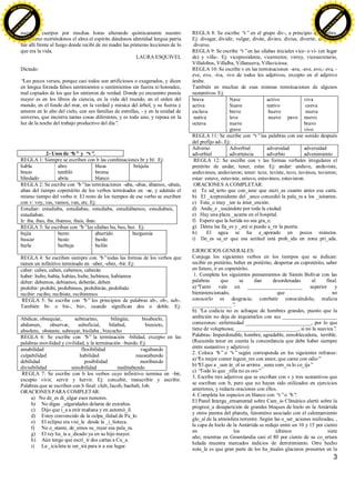 3
nuestros cuerpos por muchas horas alterando químicamente nuestro
organismo nutriéndonos el alma el espíritu dándonos identidad lengua patria
fue allí frente al fuego donde recibí de mi madre las primeras lecciones de lo
que era la vida.
LAURA ESQUIVEL
Dictado:
“Leo pocos versos, porque casi todos son artificiosos o exagerados, y dicen
en lengua forzada falsos sentimientos o sentimientos sin fuerza ni honradez,
mal copiados de los que los sintieron de verdad. Donde yo encuentro poesía
mayor es en los libros de ciencia, en la vida del mundo, en el orden del
mundo, en el fondo del mar, en la verdad y música del árbol, y su fuerza y
amores en lo alto del cielo, con sus familias de estrellas, - y en la unidad de
universo, que encierra tantas cosas diferentes, y es todo uno, y reposa en la
luz de la noche del trabajo productivo del día”.
2- Usos de “b” y “v”.
REGLA 1: Siempre se escriben con b las combinaciones br y bl: Ej:
habla
brazo
blindado
abre
tembló
abría
blusa
broma
blanco
brújula
REGLA 2: Se escribe con “b”las terminaciones –aba, -abas, ábamos, -abais,
aban del tiempo copretérito de los verbos terminados en –ar, y además el
mismo tiempo del verbo ir. El resto de los tiempos de ese verbo se escriben
con v: voy, vas, vamos, van, etc. Ej:
Estudiar: estudiaba, estudiabas, estudiaba, estudiábamos, estudiabais,
estudiaban.
Ir: iba, ibas, iba, íbamos, ibais, iban.
REGLA 3: Se escriben con “b”las sílabas bu, bus, bur. Ej:
bujía
buscar
burla
burro
busto
burbuja
aburrido
burdo
bufón
burguesía
REGLA 4: Se escriben siempre con “b”todas las formas de los verbos que
tienen un infinitivo terminado en –aber, -eber, -bir. Ej:
caber: cabes, caben, cabemos, caberán
haber: hubo, había, habías, hube, hubimos, habíamos
deber: debemos, debíamos, deberán, deben
prohibir: prohibí, prohibimos, prohibirán, prohibido
recibir: recibo, recibiste, recibiremos
REGLA 5: Se escribe con “b”los principios de palabras ab-, ob-, sub-.
También bi- o bis-, biz-, cuando significan dos o doble. Ej:
Abdicar, obsequiar, submarino, bilingüe, bisabuelo,
abdomen, observar, suboficial, bilabial, biznieto,
absoluto, obstante, subrayar, bisílaba , bizcocho
REGLA 6: Se escribe con “b” la terminación –bilidad, excepto en las
palabras movilidad y civilidad, y la terminación –bundo. Ej:
amabilidad flexibilidad vagabundo
culpabilidad habilidad nauseabundo
debilidad posibilidad moribundo
divisibilidad sensibilidad meditabundo
REGLA 7: Se escribe con b los verbos cuyo infinitivo termina en –bir,
excepto vivir, servir y hervir. Ej: concebir, transcribir y escribir.
Palabras que se escriben con b final: club, Jacob, baobab, Job.
ORACIONES PARA COMPLETAR:
a) No de_es di_ulgar esos rumores.
b) No digas _ulgaridades delante de extraños.
c) Dijo que i_a a enir mañana y en automó_il.
d) Estoy convencido de la culpa_ilidad de Pa_lo.
e) El eclipse era visi_le desde la _i_lioteca.
f) No o_stante, de_emos su_rayar esa pala_ra.
g) El rey ha_ía a_dicado ya en su hijo mayor.
h) Aún tengo que escri_ir dos cartas a Cu_a.
i) La _icicleta te ser_irá para ir a ese lugar.
REGLA 8: Se escribe “v”en el grupo div-, a principio de palabra.
Ej: divagar, dividir, vulgar, diván, divino, divisa, divertir, divorcio,
diverso.
REGLA 9: Se escribe “v”en las sílabas iniciales vice- o vi- (en lugar
de) y villa-. Ej: vicepresidente, vicerrector, virrey, vicesecretario,
Villalobos, Villalba, Villanueva, Villaviciosa.
REGLA 10: Se escribe v en las terminaciones –ava, -ave, avo,- eva, -
eve, evo, -iva, -ivo de todos los adjetivos, excepto en el adjetivo
árabe.
También en muchas de esas mismas terminaciones de algunos
sustantivos. Ej:
brava
activa
esclava
nativa
octava
Nave
Suave
breve
leve
nueve
grave
activo
nativo
huevo
nuevo pavo
viva
cueva
nueva
nuevo
bravo
vivo
REGLA 11: Se escribe con “v”las palabras con ese sonido después
del prefijo ad-. Ej:
Adverso
adverbial
Adverbial
advertencia
adversidad
adverbio
adversidad
advenimiento
REGLA 12: Se escribe con v las formas verbales irregulares el
pretérito de andar, tener, estar. Ej: andar: anduve, anduviste,
anduvimos, anduvieron; tener: tuve, tuviste, tuvo, tuvimos, tuvieron;
estar: estuve, estuviste, estuvo, estuvimos, estuvieron.
ORACIONES A COMPLETAR:
a) Te ad_ierto que con_iene que escri_as cuanto antes esa carta.
b) El _icepresidente del _anco concedió la pala_ra a los _isitantes.
c) Estu_o muy _ien tu inter_ención.
d) Andu_e _uscándote por toda la ciudad.
e) Hay una plaza _acante en el hospital.
f) Espero que la herida no sea gra_e.
g) Déme las lla_es y _eré si puedo a_rir la puerta.
h) El agua se ha e_aporado en pocos minutos.
i) De_es sa_er que esa actitud está proh_ida en zona pri_ada.
EJERCICIOS GENERALES:
Conjuga los siguientes verbos en los tiempos que se indican:
recibir en pretérito, beber en pretérito, despertar en copretérito, saber
en futuro, ir en copretérito.
1. Completa los siguientes pensamientos de Simón Bolívar con las
palabras que se dan desordenadas al final.
a)“Tanto vale un _____________________ superior y
bienintencionado, que no
conocerlo es desgracia; combatir conociéndolo, malicia
_______________”.
b) “La codicia no es achaque de hombres grandes, puesto que la
ambición no deja de inquietarlos con sus _____________________
comezones: enfermedad _________________________, por lo que
tiene de voluptuosa; ________________________, si no la suaviza”.
Palabras: Imperdonable, hombre, agradable, ennoblecedora, terrible.
(Recuerda tener en cuenta la concordancia que debe haber siempre
entre sustantivo y adjetivo)
2. Coloca “b”o “v”según corresponda en los siguientes refranes:
a)“Es mejor comer legum_res con amor, que carne con odio”
b)“El que a _uen ár_ol se arrima _uena som_ra lo co_ija”
c) “Todo lo que _rilla no es oro”
3. Escribe tres adjetivos que se escriban con v y tres sustantivos que
se escriban con b, pero que no hayan sido utilizados en ejercicios
anteriores, y redacta oraciones con ellos.
4. Completa los espacios en blanco con “v”o “b”:
El Panel Intergu_ernamental sobre Cam_io Climático alertó sobre la
progresi_a desaparición de grandes bloques de hielo en la Antártida
y otros puntos del planeta, fenoméno asociado con el calentamiento
glo_al de la atmósfera terrestre. Según las o_ser_aciones realizadas, ,
la capa de hielo de la Antártida se redujo entre un 10 y 15 por ciento
en los últimos siete
año; mientras en Groenlandia casi el 80 por ciento de su co_ertura
helada muestra marcados indicios de derretimiento. Otro hecho
nota_le es que gran parte de los ha_ituales glaciares presentes en la
C
lick
to
buy
N
O
W
!
PDF-XCHANGE
w
w
w
.docu-track.c
o
m
C
lick
to
buy
N
O
W
!
PDF-XCHANGE
w
w
w
.docu-track.c
o
m
 