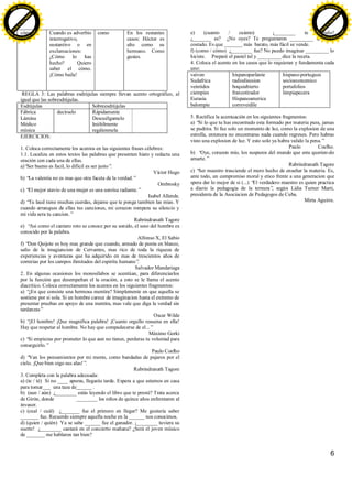 6
cómo Cuando es adverbio
interrogativo,
sustantivo o en
exclamaciones:
¿Cómo lo has
hecho? Quiero
saber el cómo.
¡Cómo baila!
como En los restantes
casos: Héctor es
alto como su
hermano. Como
gustes.
REGLA 3: Las palabras esdrújulas siempre llevan acento ortográfico, al
igual que las sobresdrújulas.
Esdrújulas Sobreesdrújulas
Fábrica
Lámina
Médico
música
decírselo Rápidamente
Descuélgamelo
Inúltilmente
regálenmela
EJERCICIOS:
1. Coloca correctamente los acentos en las siguientes frases célebres:
1.1. Localiza en estos textos las palabras que presenten hiato y redacta una
oración con cada una de ellas.
a)“Ser bueno es facil, lo dificil es ser justo”.
Víctor Hugo
b) “La valentia no es mas que otra faceta de la verdad.”
Ombrosky
c) “El mejor atavio de una mujer es una sonrisa radiante.”
Isabel Allende.
d) “Tu laud tiene muchas cuerdas, dejame que te ponga tambien las mias. Y
cuando arranques de ellas tus canciones, mi corazon rompera su silencio y
mi vida sera tu cancion.”
Rabrindranath Tagore
e) “Asi como el cantaro roto se conoce por su sonido, el seso del hombre es
conocido por la palabra.
Alfonso X, El Sabio
f) “Don Quijote es hoy mas grande que cuando, armado de punta en blanco,
salio de la imagiancion de Cervantes, mas rico de toda la riqueza de
experiencias y aventuras que ha adquirido en mas de trescientos años de
correrias por los campos ilimitados del espiritu humano”.
Salvador Mandariaga
2. En algunas ocasiones los monosílabos se acentúan, para diferenciarlos
por la función que desempeñan el la oración, a esto se le llama el acento
diacrítico. Coloca correctamente los acentos en los siguientes fragmentos:
a) “¿En que consiste una hermosa mentira? Simplemente en que aquella se
sostiene por si sola. Si un hombre carece de imaginacion hasta el extremo de
presentar pruebas en apoyo de una mentira, mas vale que diga la verdad sin
tardanzas”
Oscar Wilde
b) “¡El hombre! ¡Que magnifica palabra! ¡Cuanto orgullo resuena en ella!
Hay que respetar al hombre. No hay que compadecerse de el...”
Máximo Gorki
c) “Si empiezas por prometer lo que aun no tienes, perderas tu voluntad para
conseguirlo.”
Paulo Coelho
d) “Van los pensamientos por mi mente, como bandadas de pajaros por el
cielo. ¡Que bien oigo sus alas!”.
Rabrindranath Tagore
3. Completa con la palabra adecuada:
a) (te / té) Si no ____ apuras, llegarás tarde. Espera a que estemos en casa
para tomar___ una taza de______ .
b) (aun / aún) ¿________ estás leyendo el libro que te presté? Trata acerca
de Girón, donde ________ los niños de quince años enfrentaron al
invasor.
c) (cual / cuál) ¿_______ fue el primero en llegar? Me gustaría saber
_______ fue. Recuerdo siempre aquella noche en la ______ nos conocimos.
d) (quien / quién) Ya se sabe ______ fue el ganador. ¡________ tuviera su
suerte! ¿________ cantará en el concierto mañana? ¿Será el joven músico
de _______ me hablaron tan bien?
e) (cuanto / cuánto) ¡________ te extraño!
¿_______ es? ¿No oyes? Te preguntaron _________ te había
costado. Es que _______ más barato, más fácil se vende.
f) (como / cómo) ¿________ fue? No puedo imaginar _________ lo
hiciste. Preparé el pastel tal y _________ dice la receta.
4. Coloca el acento en los casos que lo requieran y fundamenta cada
uno:
vaiven
Sudafrica
veintidos
ciempies
Eurasia
balompie
hispanoparlante
radiodisusion
boquiabierto
francotirador
Hispanoamerica
correveidile
hispano-portugues
socioeconomico
portafolios
limpiapecera
5. Rectifica la acentuación en los siguientes fragmentos:
a) “Si lo que tu has encontrado esta formado por materia pura, jamas
se pudrira. Si fue solo un momento de luz, como la explosion de una
estrella, entonces no encontraras nada cuando regreses. Pero habras
visto una explosion de luz. Y esto solo ya habra valido la pena.”
Paulo Coelho.
b) “Oye, corazon mio, los suspuros del mundo que esta querien-do
amarte.”
Rabrindranath Tagore
c) “Ser maestro trasciende el mero hecho de enseñar la materia. Es,
ante todo, un compromiso moral y etico frente a una generacion que
spera dar lo mejor de si (...) “El verdadero maestro es quien practica
a diario la pedagogia de la ternura”, según Lidia Turner Marti,
presidenta de la Asociacion de Pedagogos de Cuba.
Mirta Aguirre.
C
lick
to
buy
N
O
W
!
PDF-XCHANGE
w
w
w
.docu-track.c
o
m
C
lick
to
buy
N
O
W
!
PDF-XCHANGE
w
w
w
.docu-track.c
o
m
 