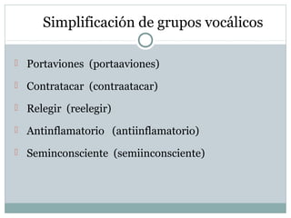 Simplificación de grupos vocálicos
 Portaviones (portaaviones)
 Contratacar (contraatacar)
 Relegir (reelegir)
 Antinf...