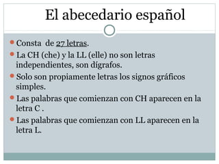 El abecedario español
Consta de 27 letras.
La CH (che) y la LL (elle) no son letras
independientes, son dígrafos.
Solo ...
