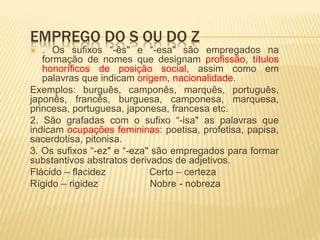 EMPREGO DO S OU DO Z
 . Os sufixos “-ês" e “-esa" são empregados na
formação de nomes que designam profissão, títulos
honoríficos de posição social, assim como em
palavras que indicam origem, nacionalidade.
Exemplos: burguês, camponês, marquês, português,
japonês, francês, burguesa, camponesa, marquesa,
princesa, portuguesa, japonesa, francesa etc.
2. São grafadas com o sufixo “-isa" as palavras que
indicam ocupações femininas: poetisa, profetisa, papisa,
sacerdotisa, pitonisa.
3. Os sufixos “-ez" e “-eza" são empregados para formar
substantivos abstratos derivados de adjetivos.
Flácido – flacidez Certo – certeza
Rígido – rigidez Nobre - nobreza
 
