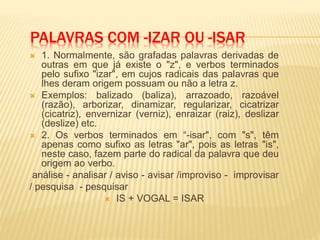 PALAVRAS COM -IZAR OU -ISAR
 1. Normalmente, são grafadas palavras derivadas de
outras em que já existe o "z", e verbos terminados
pelo sufixo "izar", em cujos radicais das palavras que
lhes deram origem possuam ou não a letra z.
 Exemplos: balizado (baliza), arrazoado, razoável
(razão), arborizar, dinamizar, regularizar, cicatrizar
(cicatriz), envernizar (verniz), enraizar (raiz), deslizar
(deslize) etc.
 2. Os verbos terminados em “-isar", com "s", têm
apenas como sufixo as letras "ar", pois as letras "is",
neste caso, fazem parte do radical da palavra que deu
origem ao verbo.
análise - analisar / aviso - avisar /improviso - improvisar
/ pesquisa - pesquisar
 IS + VOGAL = ISAR
 