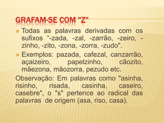 GRAFAM-SE COM "Z"
 Todas as palavras derivadas com os
sufixos “-zada, -zal, -zarrão, -zeiro, -
zinho, -zito, -zona, -zorra, -zudo".
 Exemplos: pazada, cafezal, canzarrão,
açaizeiro, papelzinho, cãozito,
mãezona, mãozorra, pezudo etc.
Observação: Em palavras como "asinha,
risinho, risada, casinha, caseiro,
casebre", o "s" pertence ao radical das
palavras de origem (asa, riso, casa).
 