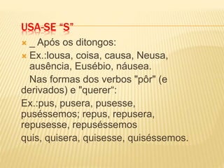USA-SE “S”
 _ Após os ditongos:
 Ex.:lousa, coisa, causa, Neusa,
ausência, Eusébio, náusea.
Nas formas dos verbos "pôr" (e
derivados) e "querer“:
Ex.:pus, pusera, pusesse,
puséssemos; repus, repusera,
repusesse, repuséssemos
quis, quisera, quisesse, quiséssemos.
 