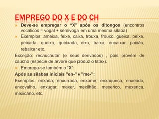 EMPREGO DO X E DO CH
 Deve-se empregar o “X" após os ditongos (encontros
vocálicos = vogal + semivogal em uma mesma sílaba)
 Exemplos: ameixa, feixe, caixa, trouxa, frouxo, gueixa, peixe,
peixada, queixo, queixada, eixo, baixo, encaixar, paixão,
rebaixar etc.
Exceção: recauchutar (e seus derivados) , pois provém de
caucho (espécie de árvore que produz o látex).
 Emprega-se também o “X”:
Após as sílabas iniciais "en-" e "me-";
Exemplos: enxada, enxurrada, enxame, enxaqueca, enxerido,
enxovalho, enxugar, mexer, mexilhão, mexerico, mexerica,
mexicano, etc.
 