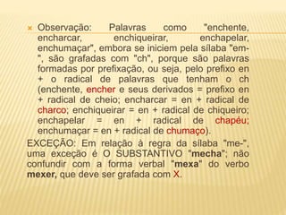  Observação: Palavras como "enchente,
encharcar, enchiqueirar, enchapelar,
enchumaçar", embora se iniciem pela sílaba "em-
", são grafadas com "ch", porque são palavras
formadas por prefixação, ou seja, pelo prefixo en
+ o radical de palavras que tenham o ch
(enchente, encher e seus derivados = prefixo en
+ radical de cheio; encharcar = en + radical de
charco; enchiqueirar = en + radical de chiqueiro;
enchapelar = en + radical de chapéu;
enchumaçar = en + radical de chumaço).
EXCEÇÃO: Em relação à regra da sílaba "me-",
uma exceção é O SUBSTANTIVO "mecha"; não
confundir com a forma verbal "mexa" do verbo
mexer, que deve ser grafada com X.
 