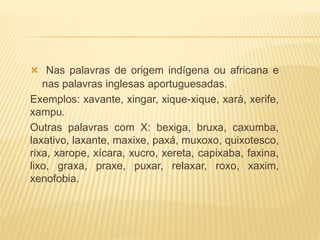  Nas palavras de origem indígena ou africana e
nas palavras inglesas aportuguesadas.
Exemplos: xavante, xingar, xique-xique, xará, xerife,
xampu.
Outras palavras com X: bexiga, bruxa, caxumba,
laxativo, laxante, maxixe, paxá, muxoxo, quixotesco,
rixa, xarope, xícara, xucro, xereta, capixaba, faxina,
lixo, graxa, praxe, puxar, relaxar, roxo, xaxim,
xenofobia.
 
