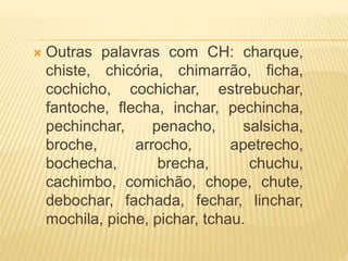  Outras palavras com CH: charque,
chiste, chicória, chimarrão, ficha,
cochicho, cochichar, estrebuchar,
fantoche, flecha, inchar, pechincha,
pechinchar, penacho, salsicha,
broche, arrocho, apetrecho,
bochecha, brecha, chuchu,
cachimbo, comichão, chope, chute,
debochar, fachada, fechar, linchar,
mochila, piche, pichar, tchau.
 
