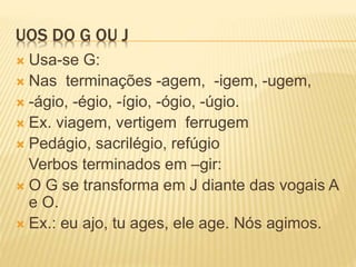 UOS DO G OU J
 Usa-se G:
 Nas terminações -agem, -igem, -ugem,
 -ágio, -égio, -ígio, -ógio, -úgio.
 Ex. viagem, vertigem ferrugem
 Pedágio, sacrilégio, refúgio
Verbos terminados em –gir:
 O G se transforma em J diante das vogais A
e O.
 Ex.: eu ajo, tu ages, ele age. Nós agimos.
 