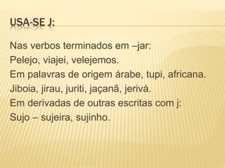USA-SE J:
Nas verbos terminados em –jar:
Pelejo, viajei, velejemos.
Em palavras de origem árabe, tupi, africana.
Jiboia, jirau, juriti, jaçanã, jerivá.
Em derivadas de outras escritas com j:
Sujo – sujeira, sujinho.
 