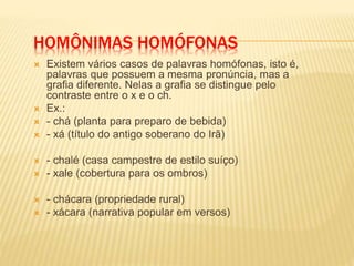 HOMÔNIMAS HOMÓFONAS
 Existem vários casos de palavras homófonas, isto é,
palavras que possuem a mesma pronúncia, mas a
grafia diferente. Nelas a grafia se distingue pelo
contraste entre o x e o ch.
 Ex.:
 - chá (planta para preparo de bebida)
 - xá (título do antigo soberano do Irã)
 - chalé (casa campestre de estilo suíço)
 - xale (cobertura para os ombros)
 - chácara (propriedade rural)
 - xácara (narrativa popular em versos)
 