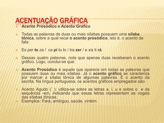 ACENTUAÇÃO GRÁFICA
 Acento Prosódico e Acento Gráfico
 Todas as palavras de duas ou mais sílabas possuem uma sílaba
tônica, sobre a qual recai o acento prosódico, isto é, o acento da
fala:
 Es per te za / ca pí tu lo / tra zer / e xis ti rá
 Dessas quatro palavras, note que apenas duas receberam o acento
gráfico. Logo, conclui-se que:
 Acento Prosódico é aquele que aparece em todas as palavras que
possuem duas ou mais sílabas. Já o acento gráfico se caracteriza
por marcar a sílaba tônica de algumas palavras. É o acento da
escrita. Na língua portuguesa, os acentos gráficos empregados são:
 Acento Agudo (´ ): utiliza-se sobre as letras a, i, u e sobre o e da
sequência -em, indicando que essas letras representam as vogais
das sílabas tônicas.
 Exemplos: Pará, ambíguo, saúde, vintém.
 